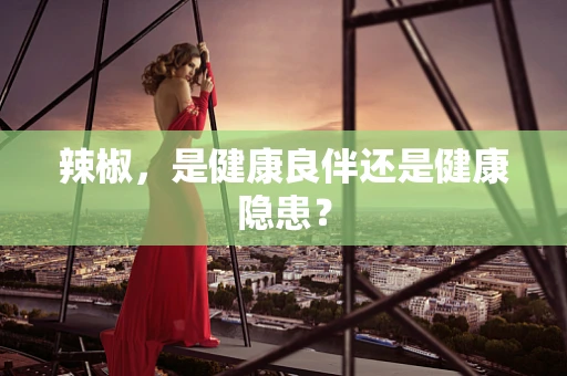 辣椒，是健康良伴还是健康隐患？