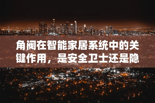 角阀在智能家居系统中的关键作用，是安全卫士还是隐形高手？