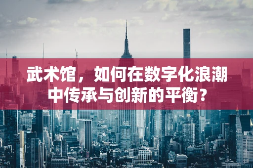 武术馆，如何在数字化浪潮中传承与创新的平衡？