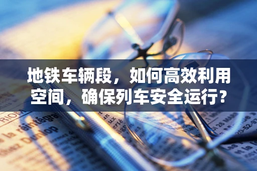 地铁车辆段，如何高效利用空间，确保列车安全运行？