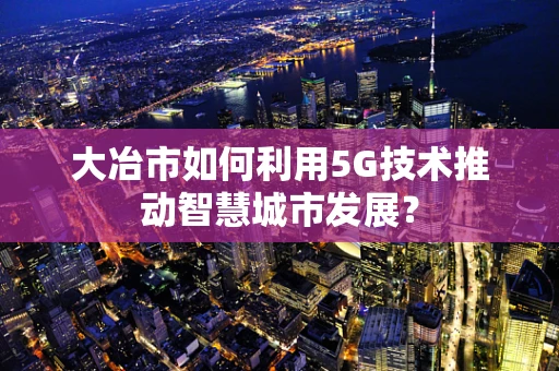 大冶市如何利用5G技术推动智慧城市发展？