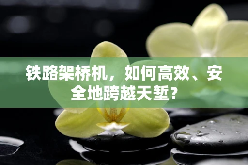铁路架桥机，如何高效、安全地跨越天堑？