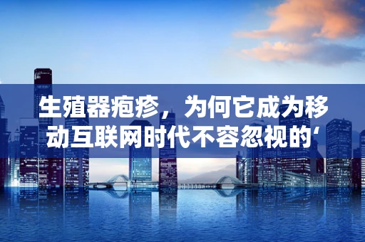 生殖器疱疹，为何它成为移动互联网时代不容忽视的‘隐形威胁’？