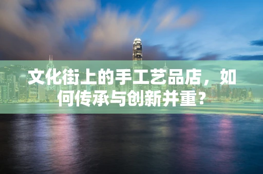 文化街上的手工艺品店，如何传承与创新并重？