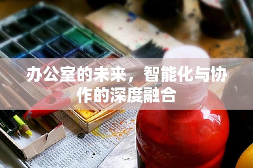 办公室的未来，智能化与协作的深度融合