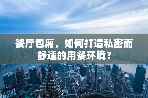 餐厅包厢，如何打造私密而舒适的用餐环境？