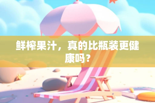 鲜榨果汁，真的比瓶装更健康吗？