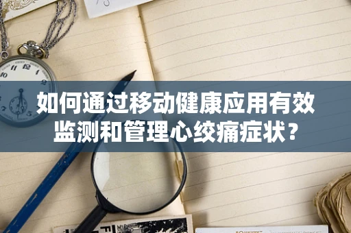 如何通过移动健康应用有效监测和管理心绞痛症状？