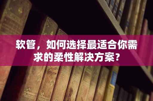 软管，如何选择最适合你需求的柔性解决方案？