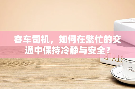 客车司机，如何在繁忙的交通中保持冷静与安全？