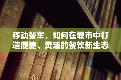 移动餐车，如何在城市中打造便捷、灵活的餐饮新生态？