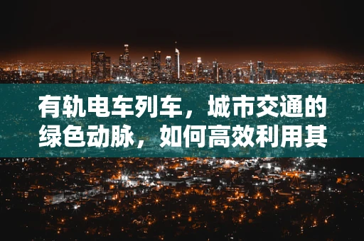 有轨电车列车，城市交通的绿色动脉，如何高效利用其潜力？