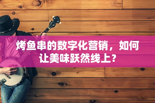 烤鱼串的数字化营销，如何让美味跃然线上？