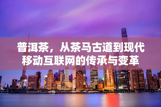 普洱茶，从茶马古道到现代移动互联网的传承与变革