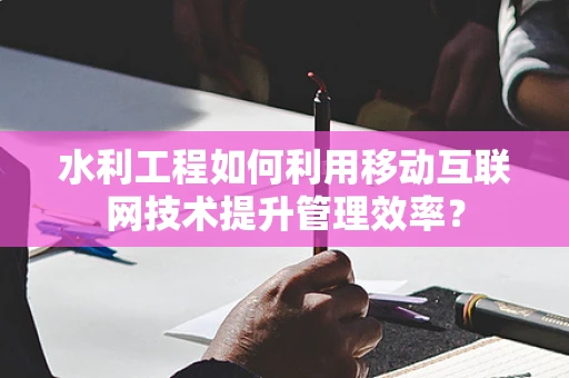 水利工程如何利用移动互联网技术提升管理效率？