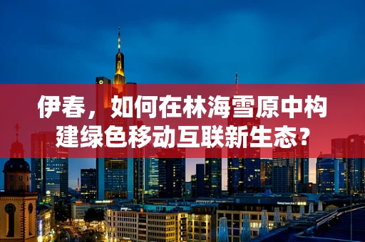 伊春，如何在林海雪原中构建绿色移动互联新生态？