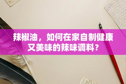 辣椒油，如何在家自制健康又美味的辣味调料？