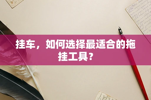 挂车，如何选择最适合的拖挂工具？