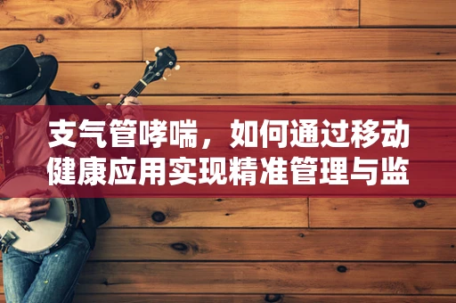 支气管哮喘，如何通过移动健康应用实现精准管理与监测？