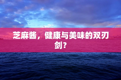 芝麻酱，健康与美味的双刃剑？