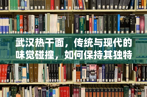 武汉热干面，传统与现代的味觉碰撞，如何保持其独特魅力？