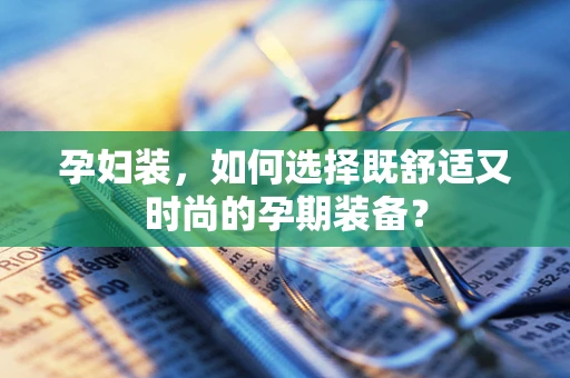 孕妇装，如何选择既舒适又时尚的孕期装备？