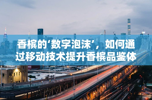 香槟的‘数字泡沫’，如何通过移动技术提升香槟品鉴体验？