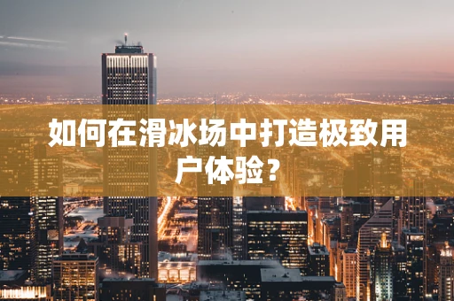 如何在滑冰场中打造极致用户体验？