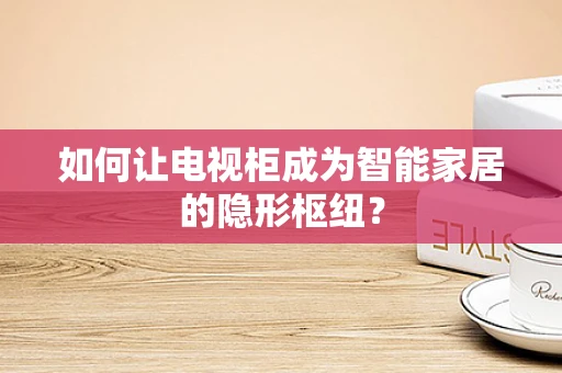 如何让电视柜成为智能家居的隐形枢纽？