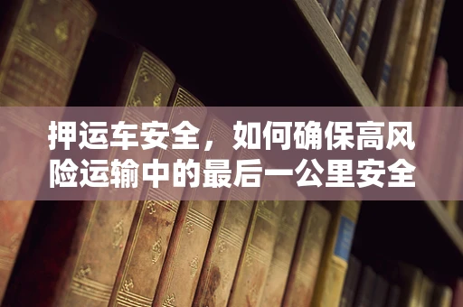 押运车安全，如何确保高风险运输中的最后一公里安全无虞？