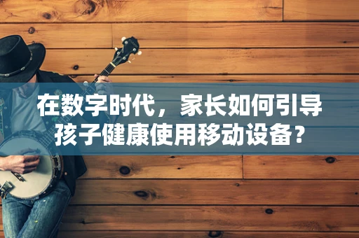 在数字时代，家长如何引导孩子健康使用移动设备？