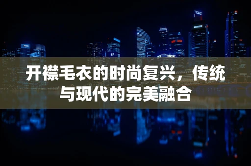 开襟毛衣的时尚复兴，传统与现代的完美融合