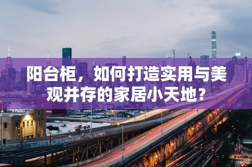 阳台柜，如何打造实用与美观并存的家居小天地？