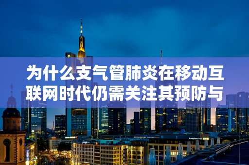 为什么支气管肺炎在移动互联网时代仍需关注其预防与治疗？