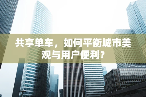 共享单车，如何平衡城市美观与用户便利？