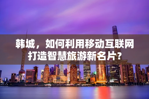 韩城，如何利用移动互联网打造智慧旅游新名片？