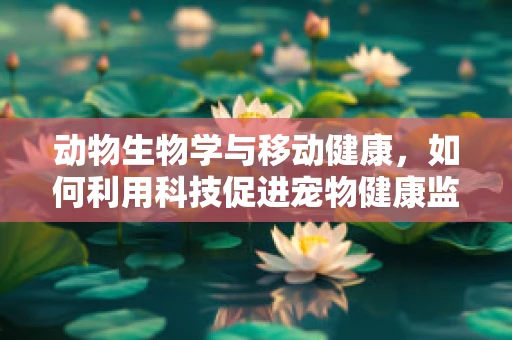 动物生物学与移动健康，如何利用科技促进宠物健康监测？