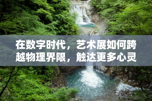 在数字时代，艺术展如何跨越物理界限，触达更多心灵？