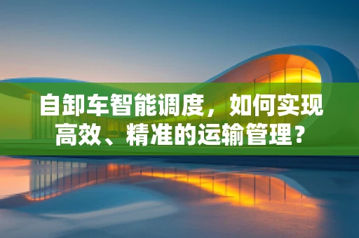 自卸车智能调度，如何实现高效、精准的运输管理？