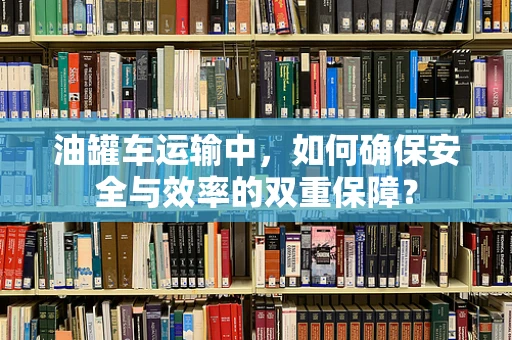 油罐车运输中，如何确保安全与效率的双重保障？