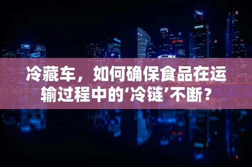 冷藏车，如何确保食品在运输过程中的‘冷链’不断？