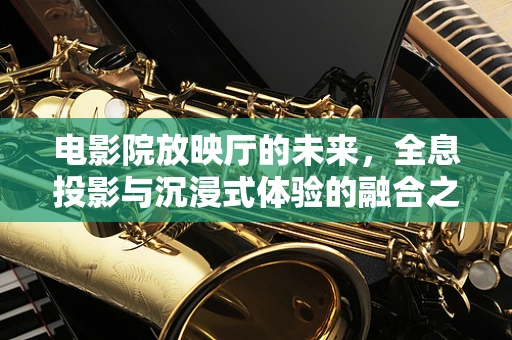 电影院放映厅的未来，全息投影与沉浸式体验的融合之路