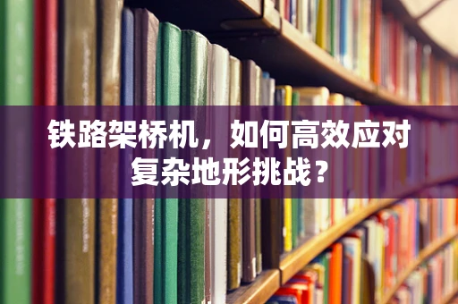 铁路架桥机，如何高效应对复杂地形挑战？