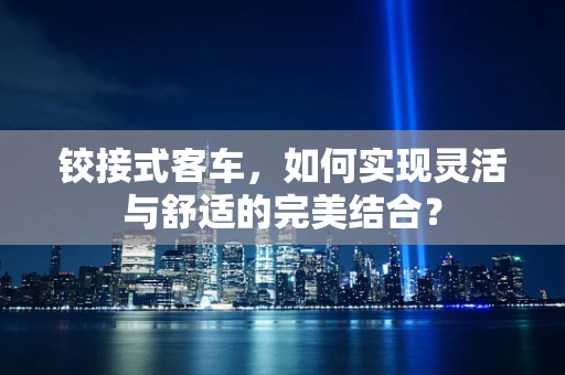 铰接式客车，如何实现灵活与舒适的完美结合？