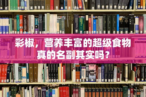 彩椒，营养丰富的超级食物真的名副其实吗？