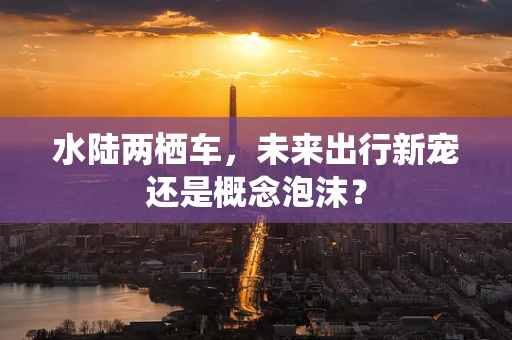 水陆两栖车，未来出行新宠还是概念泡沫？