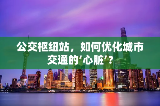 公交枢纽站，如何优化城市交通的‘心脏’？