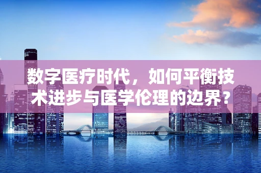 数字医疗时代，如何平衡技术进步与医学伦理的边界？