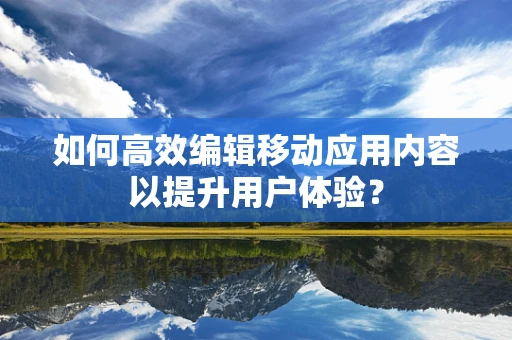 如何高效编辑移动应用内容以提升用户体验？