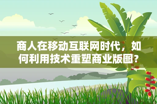 商人在移动互联网时代，如何利用技术重塑商业版图？